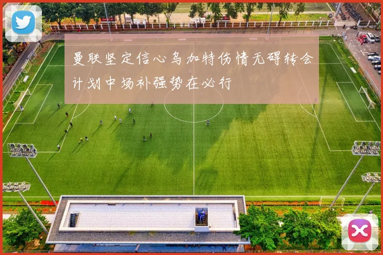 曼联坚定信心乌加特伤情无碍转会计划中场补强势在必行