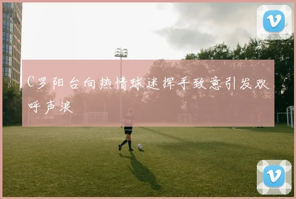 C罗阳台向热情球迷挥手致意引发欢呼声浪