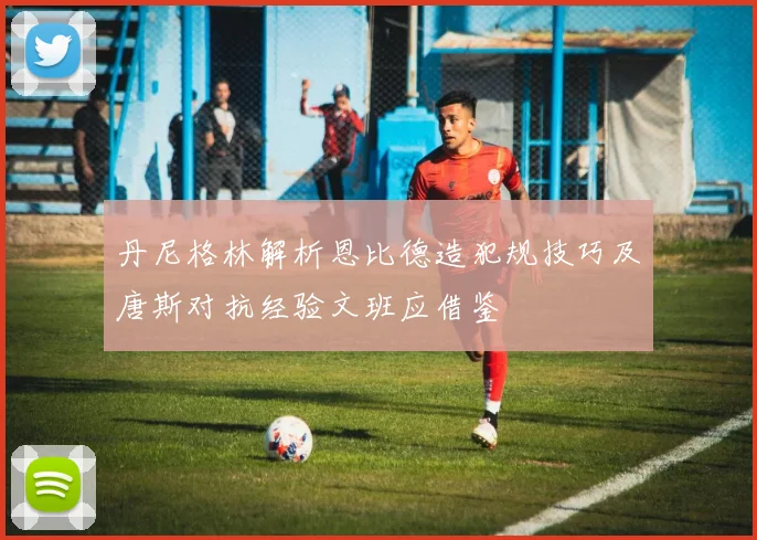 丹尼格林解析恩比德造犯规技巧及唐斯对抗经验文班应借鉴