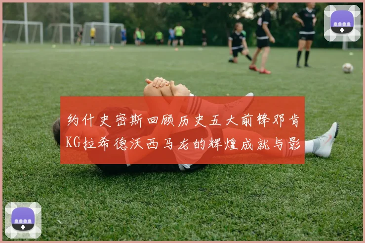 约什史密斯回顾历史五大前锋邓肯KG拉希德沃西马龙的辉煌成就与影响