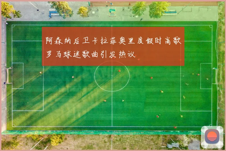 阿森纳后卫卡拉菲奥里度假时高歌罗马球迷歌曲引发热议