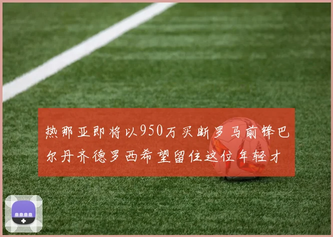 热那亚即将以950万买断罗马前锋巴尔丹齐德罗西希望留住这位年轻才俊