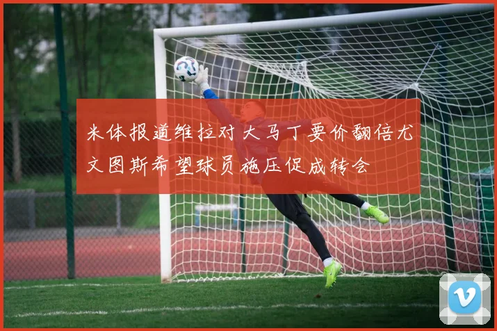 米体报道维拉对大马丁要价翻倍尤文图斯希望球员施压促成转会