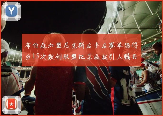 布伦森加盟尼克斯后季后赛单场得分15次数创联盟纪录成就引人瞩目