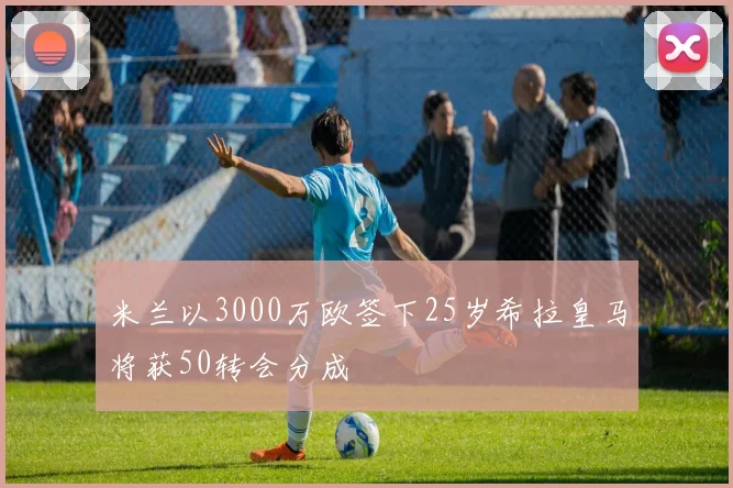 米兰以3000万欧签下25岁希拉皇马将获50转会分成