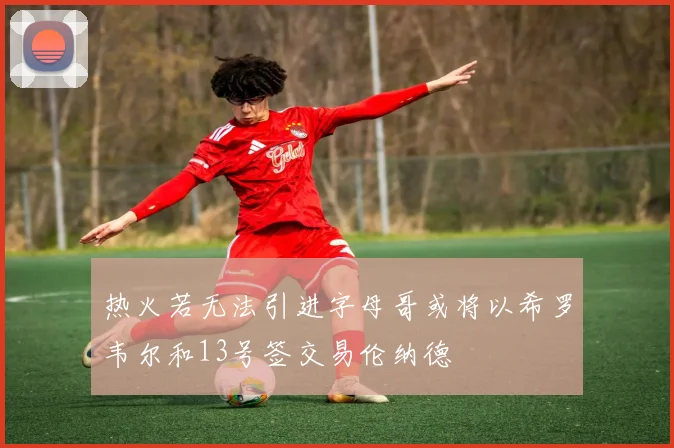 热火若无法引进字母哥或将以希罗韦尔和13号签交易伦纳德