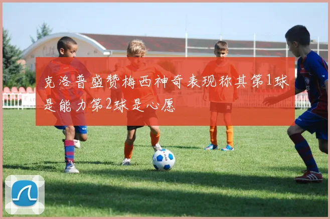 克洛普盛赞梅西神奇表现称其第1球是能力第2球是心愿