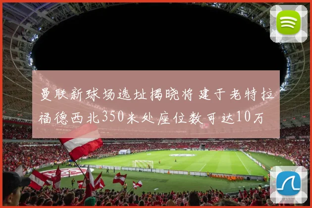 曼联新球场选址揭晓将建于老特拉福德西北350米处座位数可达10万
