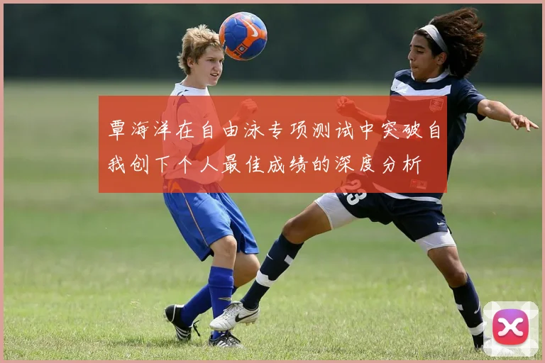 覃海洋在自由泳专项测试中突破自我创下个人最佳成绩的深度分析