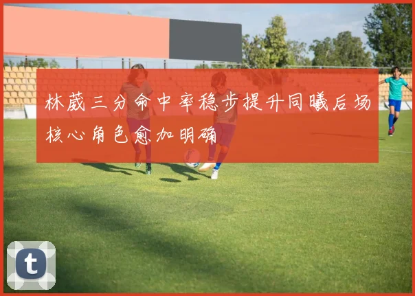 林葳三分命中率稳步提升同曦后场核心角色愈加明确