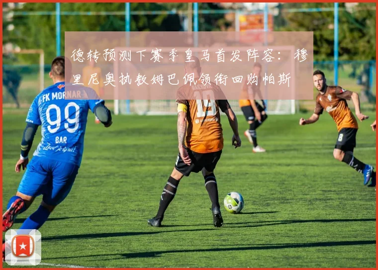 德转预测下赛季皇马首发阵容：穆里尼奥执教姆巴佩领衔回购帕斯