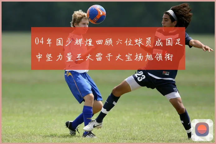04年国少辉煌回顾六位球员成国足中坚力量王大雷于大宝杨旭领衔