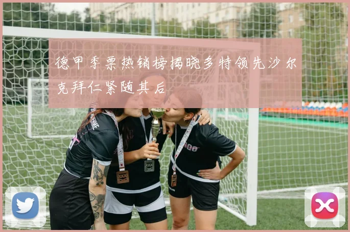 德甲季票热销榜揭晓多特领先沙尔克拜仁紧随其后