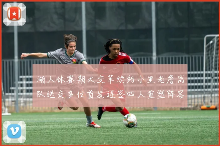 湖人休赛期大变革续约小里老詹离队送走多位首发连签四人重塑阵容