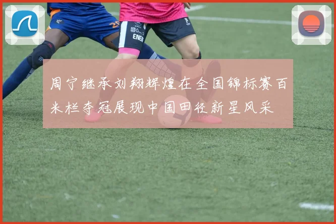 周宁继承刘翔辉煌在全国锦标赛百米栏夺冠展现中国田径新星风采
