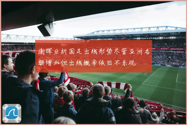 谢晖分析国足出线形势尽管亚洲名额增加但出线概率依旧不乐观