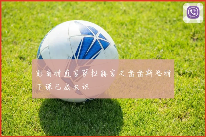 彭南特直言萨拉赫言之凿凿斯洛特下课已成共识