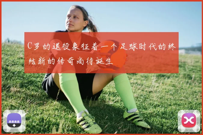 C罗的退役象征着一个足球时代的终结新的传奇尚待诞生