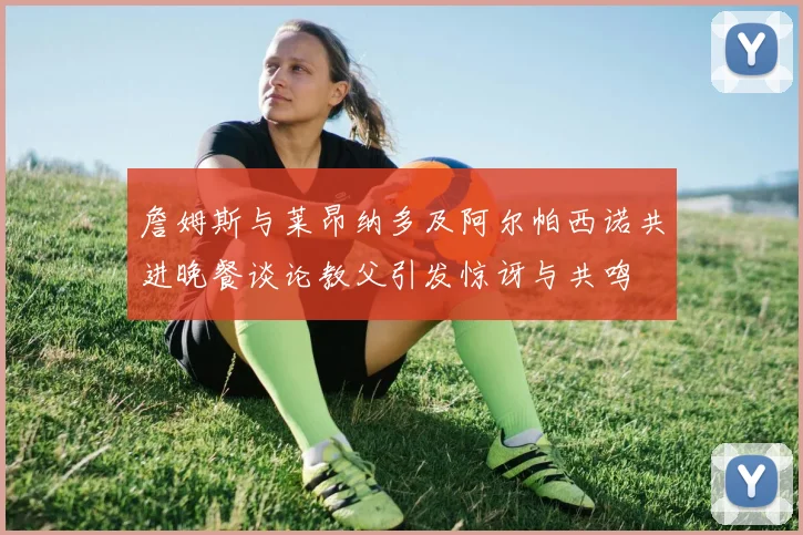 詹姆斯与莱昂纳多及阿尔帕西诺共进晚餐谈论教父引发惊讶与共鸣