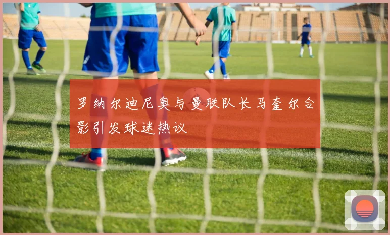 罗纳尔迪尼奥与曼联队长马奎尔合影引发球迷热议
