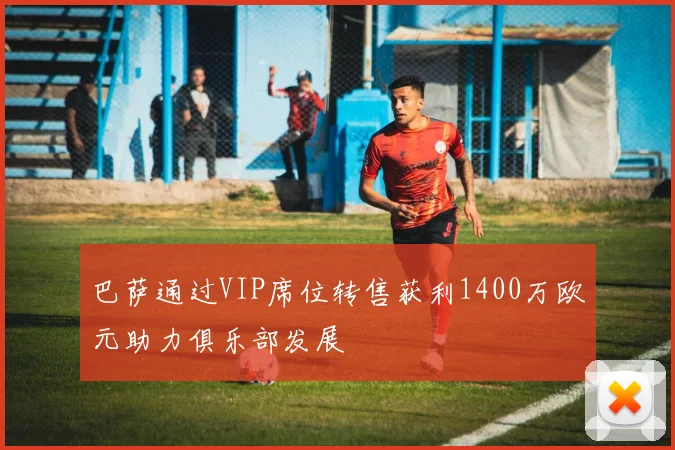 巴萨通过VIP席位转售获利1400万欧元助力俱乐部发展