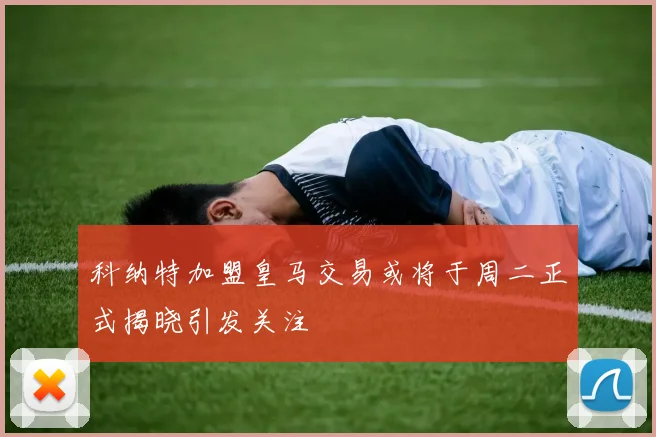 科纳特加盟皇马交易或将于周二正式揭晓引发关注